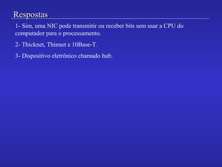 RespostasRespostas
1- Sim, uma NIC pode transmitir ou receber bits sem usar a CPU do
computador para o processamento.
2- Thicknet, Thinnet e 10Base-T.
3- Dispositivo eletrônico chamado hub.
 