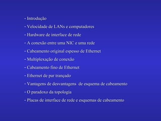 - IntroduçãoIntrodução
- Velocidade de LANs e computadoresVelocidade de LANs e computadores
- Hardware de interface de redeHardware de interface de rede
- A conexão entre uma NIC e uma redeA conexão entre uma NIC e uma rede
- Cabeamento original espesso de EthernetCabeamento original espesso de Ethernet
- Multiplexação de conexãoMultiplexação de conexão
- Cabeamento fino de EthernetCabeamento fino de Ethernet
- Ethernet de par trançadoEthernet de par trançado
- Vantagens de desvantagens de esquema de cabeamentoVantagens de desvantagens de esquema de cabeamento
- O paradoxo da topologiaO paradoxo da topologia
- Placas de interface de rede e esquemas de cabeamentoPlacas de interface de rede e esquemas de cabeamento
 