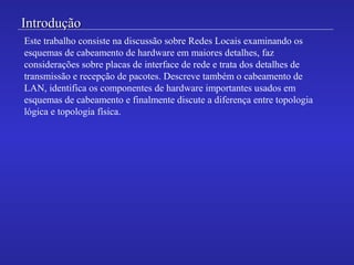 IntroduçãoIntrodução
Este trabalho consiste na discussão sobre Redes Locais examinando os
esquemas de cabeamento de hardware em maiores detalhes, faz
considerações sobre placas de interface de rede e trata dos detalhes de
transmissão e recepção de pacotes. Descreve também o cabeamento de
LAN, identifica os componentes de hardware importantes usados em
esquemas de cabeamento e finalmente discute a diferença entre topologia
lógica e topologia física.
 