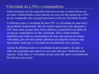 Velocidade de LANs e computadoresVelocidade de LANs e computadores
Cada tecnologia de rede especifica uma taxa em que os dados devem ser
enviados. Muitas Redes Locais operam em uma taxa tão rápida que a CPU
de um computador não consegue processar os bits na velocidade da rede.
A diferença entre a velocidade de uma CPU e a velocidade de uma rede é
um problema fundamental. Não faz sentido operar uma rede adequada à
CPU mais lenta, porque desta forma diminui a transferência de dados de
um par de computadores de alta velocidade. Não é válido também
especificar que todos os computadores de uma rede operem na mesma
velocidade, pois não fará sentido substituir um máquina lenta por uma
mais rápida sendo que a velocidade de transferência será a mesma.
Apesar da diferença entre as velocidades do processador e da rede, as
redes são projetadas para operar na taxa mais alta que o hardware pode
suportar. Além disso, a velocidade em que uma rede opera é normalmente
fixa durante um projeto.
 