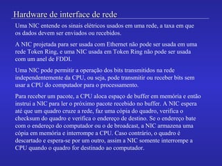 Hardware de interface de redeHardware de interface de rede
Uma NIC entende os sinais elétricos usados em uma rede, a taxa em que
os dados devem ser enviados ou recebidos.
A NIC projetada para ser usada com Ethernet não pode ser usada em uma
rede Token Ring, e uma NIC usada em Token Ring não pode ser usada
com um anel de FDDI.
Uma NIC pode permitir a operação dos bits transmitidos na rede
independentemente da CPU, ou seja, pode transmitir ou receber bits sem
usar a CPU do computador para o processamento.
Para receber um pacote, a CPU aloca espaço de buffer em memória e então
instrui a NIC para ler o próximo pacote recebido no buffer. A NIC espera
até que um quadro cruze a rede, faz uma cópia do quadro, verifica o
checksum do quadro e verifica o endereço de destino. Se o endereço bate
com o endereço do computador ou o de broadcast, a NIC armazena uma
cópia em memória e interrompe a CPU. Caso contrário, o quadro é
descartado e espera-se por um outro, assim a NIC somente interrompe a
CPU quando o quadro for destinado ao computador.
 