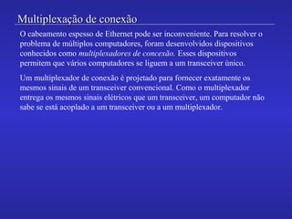 Multiplexação de conexãoMultiplexação de conexão
O cabeamento espesso de Ethernet pode ser inconveniente. Para resolver o
problema de múltiplos computadores, foram desenvolvidos dispositivos
conhecidos como multiplexadores de concexão. Esses dispositivos
permitem que vários computadores se liguem a um transceiver único.
Um multiplexador de conexão é projetado para fornecer exatamente os
mesmos sinais de um transceiver convencional. Como o multiplexador
entrega os mesmos sinais elétricos que um transceiver, um computador não
sabe se está acoplado a um transceiver ou a um multiplexador.
 