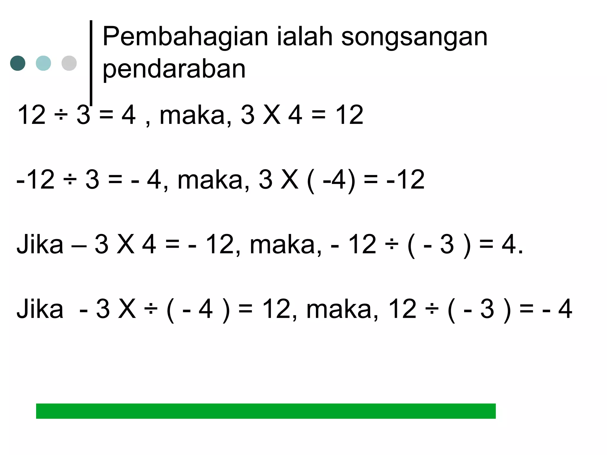 Pembahagian ialah songsangan 
pendaraban 
12 ÷ 3 = 4 , maka, 3 X 4 = 12 
-12 ÷ 3 = - 4, maka, 3 X ( -4) = -12 
Jika – 3 X 4 = - 12, maka, - 12 ÷ ( - 3 ) = 4. 
Jika - 3 X ÷ ( - 4 ) = 12, maka, 12 ÷ ( - 3 ) = - 4 
 