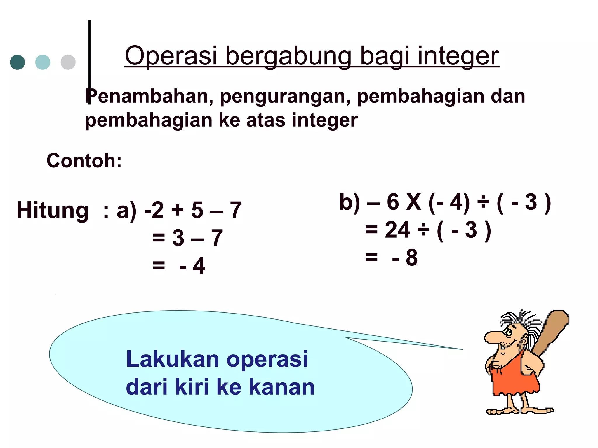 Operasi bergabung bagi integer 
Penambahan, pengurangan, pembahagian dan 
pembahagian ke atas integer 
Contoh: 
Hitung : a) -2 + 5 – 7 
= 3 – 7 
= - 4 
b) – 6 X (- 4) ÷ ( - 3 ) 
= 24 ÷ ( - 3 ) 
= - 8 
Lakukan operasi 
dari kiri ke kanan 
 