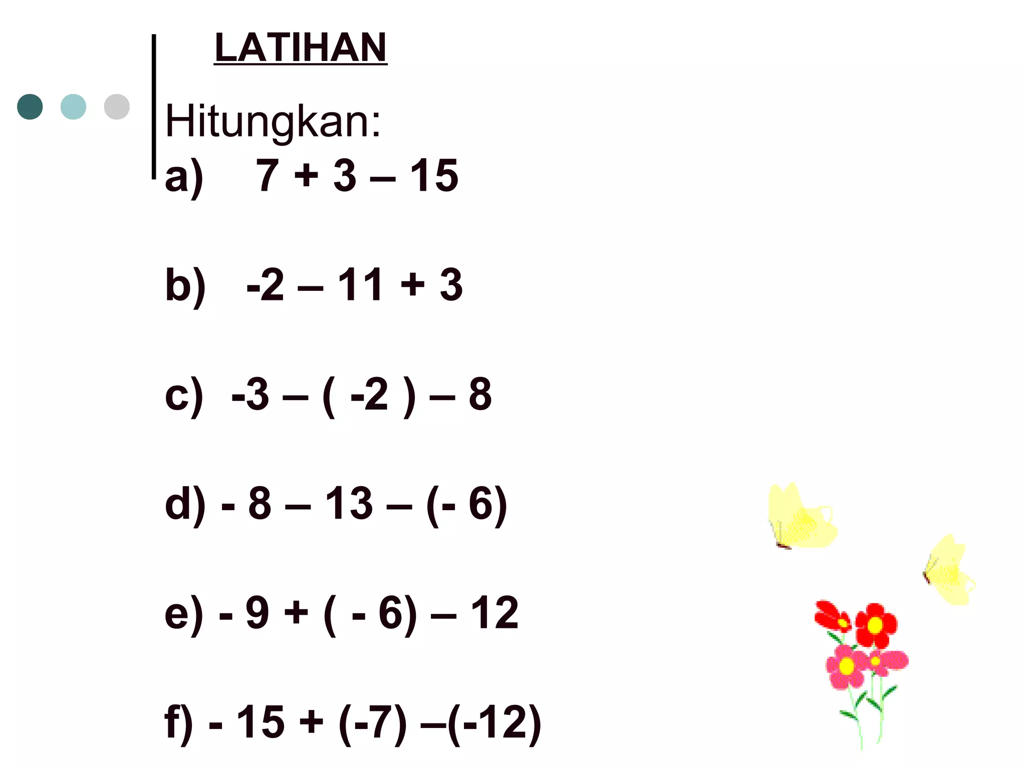 LATIHAN 
Hitungkan: 
a) 7 + 3 – 15 
b) -2 – 11 + 3 
c) -3 – ( -2 ) – 8 
d) - 8 – 13 – (- 6) 
e) - 9 + ( - 6) – 12 
f) - 15 + (-7) –(-12) 
 