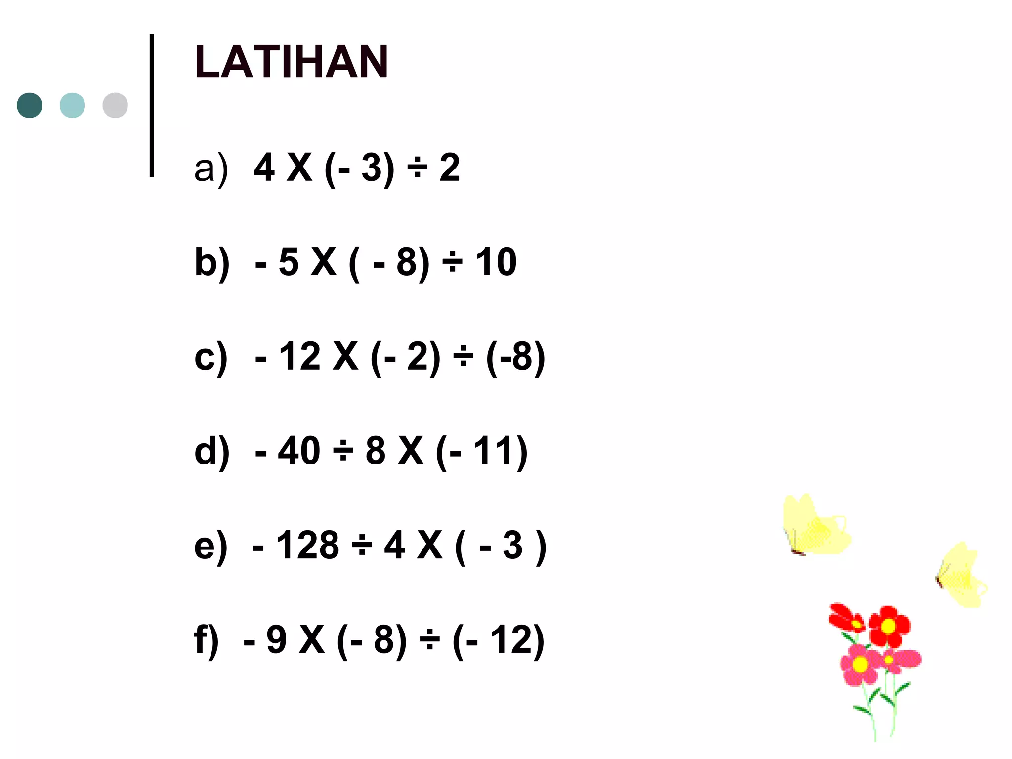 LATIHAN 
a) 4 X (- 3) ÷ 2 
b) - 5 X ( - 8) ÷ 10 
c) - 12 X (- 2) ÷ (-8) 
d) - 40 ÷ 8 X (- 11) 
e) - 128 ÷ 4 X ( - 3 ) 
f) - 9 X (- 8) ÷ (- 12) 
 