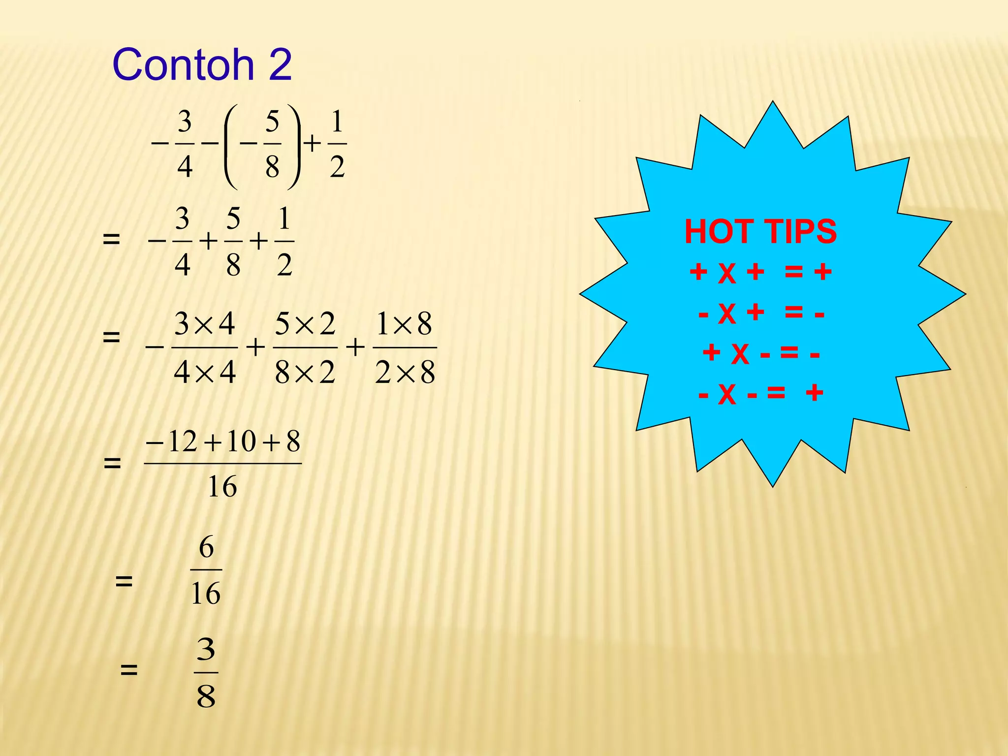 Contoh 2 
1 
2 
3 5 
8 
÷ø 
+ - -æ- 
4 
ö çè 
1 
2 
- 3 + 5 
+ 
8 
4 
+ ´ 
1 8 
2 8 
+ ´ 
5 2 
8 2 
- ´ 
3 4 
4 4 
´ 
´ 
´ 
-12 +10 + 8 
16 
6 
16 
3 
8 
HOT TIPS 
+ X + = + 
- X + = - 
+ X - = - 
- X - = + 
= 
= 
= 
= 
= 
 