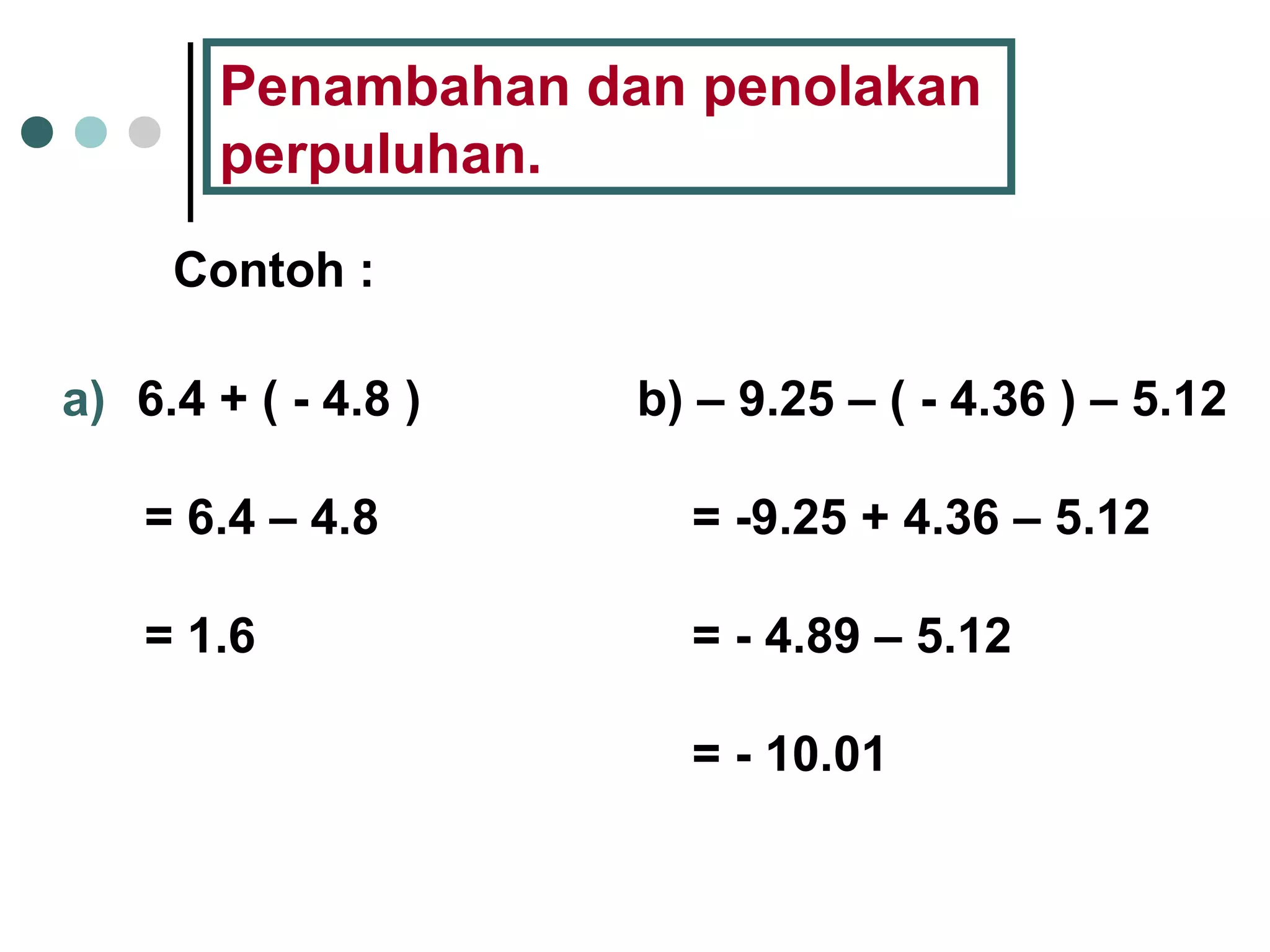 Penambahan dan penolakan 
perpuluhan. 
Contoh : 
a) 6.4 + ( - 4.8 ) 
= 6.4 – 4.8 
= 1.6 
b) – 9.25 – ( - 4.36 ) – 5.12 
= -9.25 + 4.36 – 5.12 
= - 4.89 – 5.12 
= - 10.01 
 