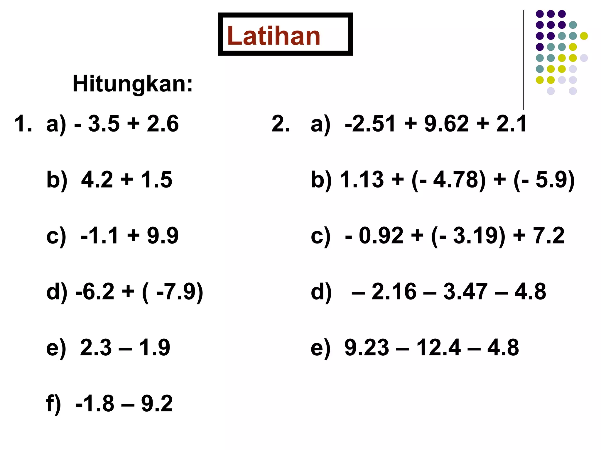 Latihan 
Hitungkan: 
1. a) - 3.5 + 2.6 
b) 4.2 + 1.5 
c) -1.1 + 9.9 
d) -6.2 + ( -7.9) 
e) 2.3 – 1.9 
f) -1.8 – 9.2 
2. a) -2.51 + 9.62 + 2.1 
b) 1.13 + (- 4.78) + (- 5.9) 
c) - 0.92 + (- 3.19) + 7.2 
d) – 2.16 – 3.47 – 4.8 
e) 9.23 – 12.4 – 4.8 
 