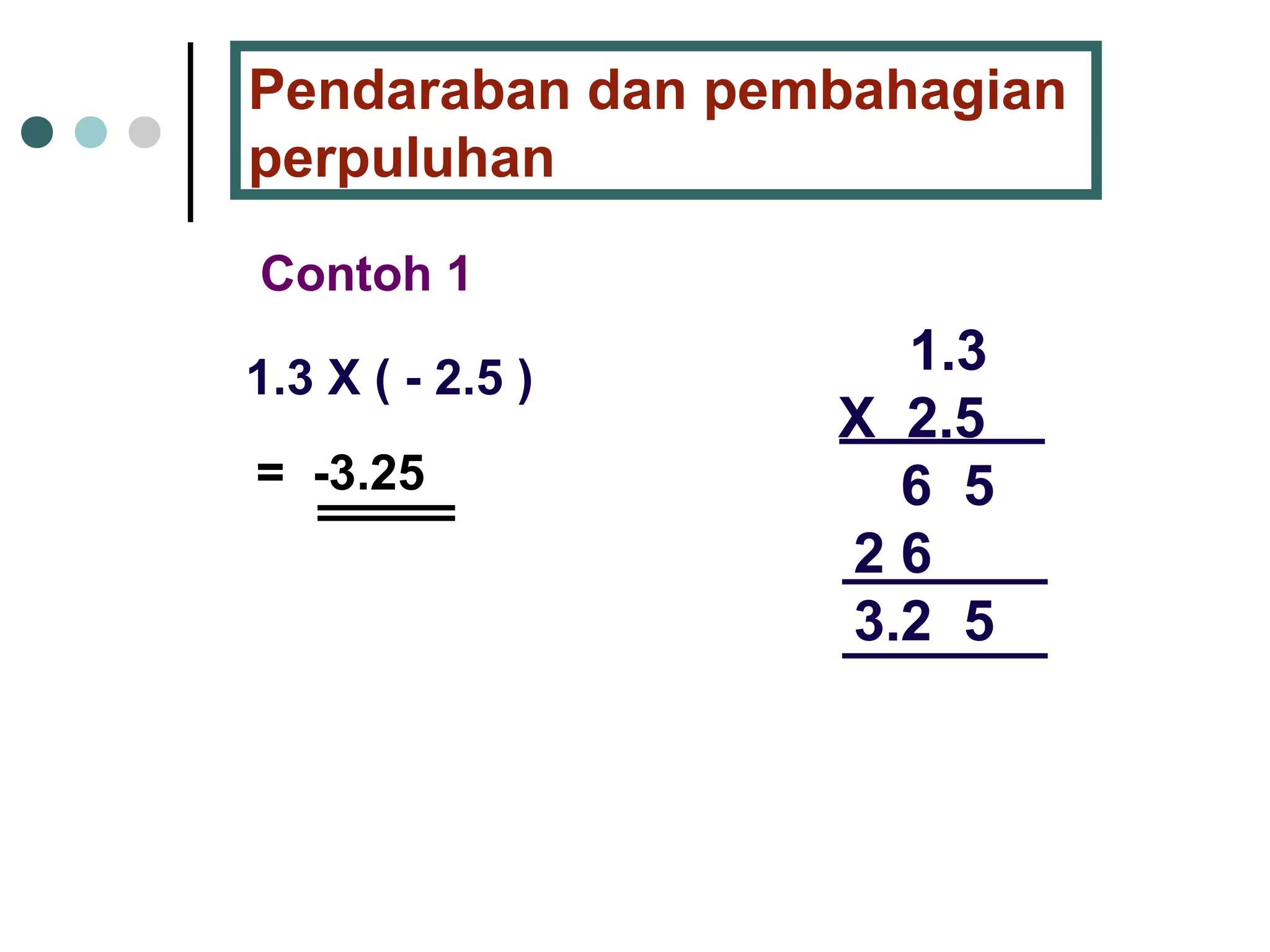 Pendaraban dan pembahagian 
perpuluhan 
Contoh 1 
1.3 X ( - 2.5 ) 1.3 
X 2.5 
6 5 
2 6 
3.2 5 
= -3.25 
 