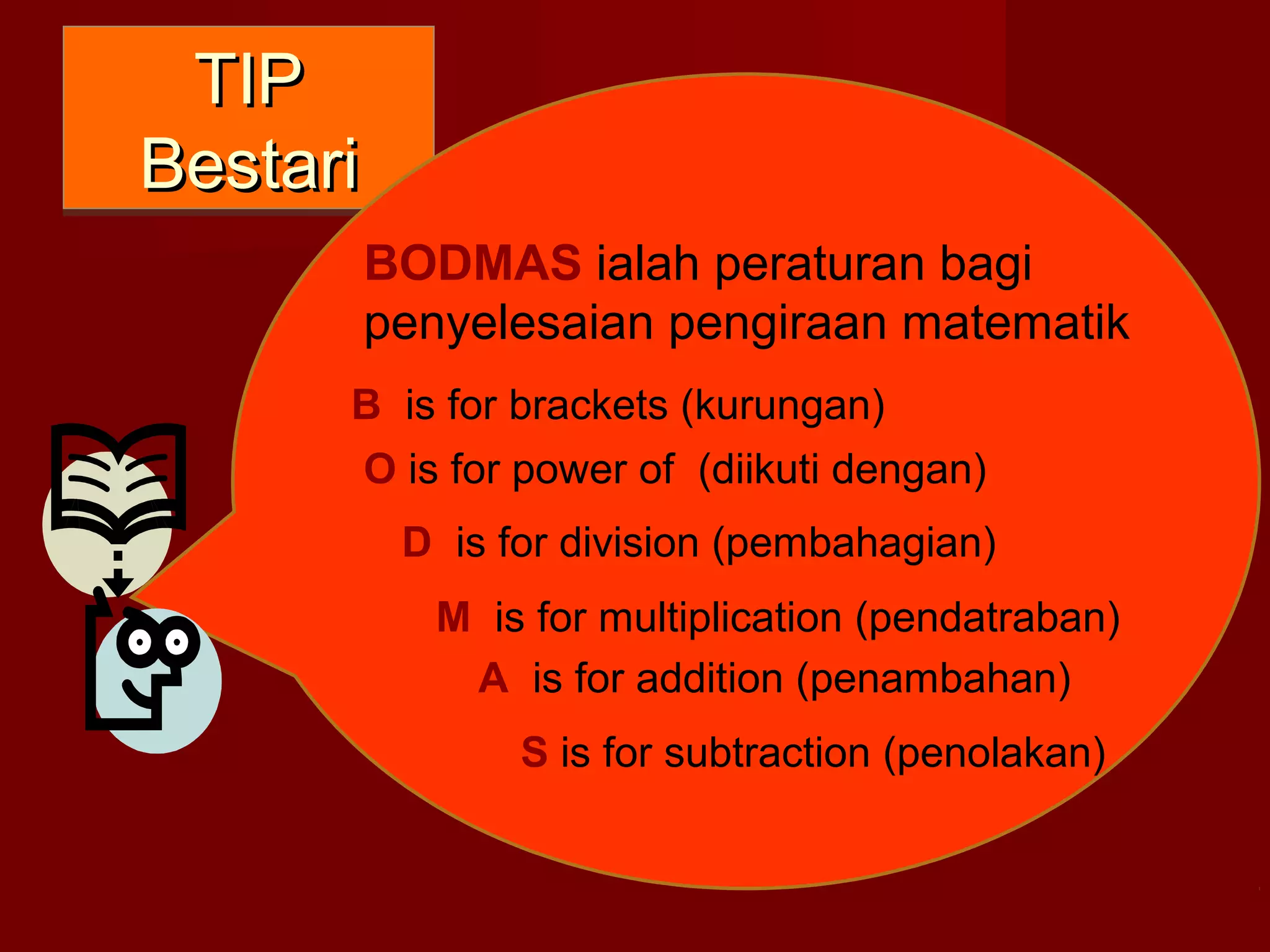 TTIIPP 
BBeessttaarrii 
BODMAS ialah peraturan bagi 
penyelesaian pengiraan matematik 
B is for brackets (kurungan) 
O is for power of (diikuti dengan) 
D is for division (pembahagian) 
M is for multiplication (pendatraban) 
A is for addition (penambahan) 
S is for subtraction (penolakan) 
 