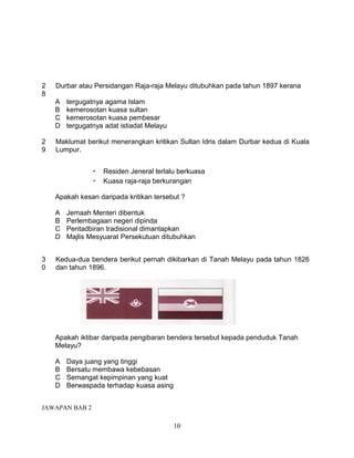 2   Durbar atau Persidangan Raja-raja Melayu ditubuhkan pada tahun 1897 kerana
8
    A   tergugatnya agama Islam
    B   kemerosotan kuasa sultan
    C   kemerosotan kuasa pembesar
    D   tergugatnya adat istiadat Melayu

2   Maklumat berikut menerangkan kritikan Sultan Idris dalam Durbar kedua di Kuala
9   Lumpur.


                •   Residen Jeneral terlalu berkuasa
                •   Kuasa raja-raja berkurangan

    Apakah kesan daripada kritikan tersebut ?

    A   Jemaah Menteri dibentuk
    B   Perlembagaan negeri dipinda
    C   Pentadbiran tradisional dimantapkan
    D   Majlis Mesyuarat Persekutuan ditubuhkan


3   Kedua-dua bendera berikut pernah dikibarkan di Tanah Melayu pada tahun 1826
0   dan tahun 1896.




    Apakah iktibar daripada pengibaran bendera tersebut kepada penduduk Tanah
    Melayu?

    A   Daya juang yang tinggi
    B   Bersatu membawa kebebasan
    C   Semangat kepimpinan yang kuat
    D   Berwaspada terhadap kuasa asing


JAWAPAN BAB 2

                                           10
 