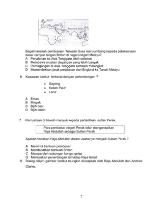 Bagaimanakah pembukaan Terusan Suez menyumbang kepada pelaksanaan
    dasar campur tangan British di negeri-negeri Melayu?
    A Perjalanan ke Asia Tenggara lebih selamat
    B Membawa muatan dagangan yang lebih banyak
    C Perdagangan di Asia Tenggara semakin meningkat
    D Memendekkan jarak perjalanan dari England ke Tanah Melayu

6   Kawasan berikut terkenal dengan perlombongan ?

                  •   Sayong
                  •   Kelian Pauh
                  •   Larut

    A   Emas
    B   Minyak
    C   Bijih besi
    D   Bijih timah


7   Pernyataan di bawah merujuk kepada perlantikan sultan Perak.

                 Para pembesar negeri Perak telah mengenepikan
                 Raja Abdullah sebagai Sultan Perak

    Apakah tindakan Raja Abdullah dalam usahanya menjadi Sultan Perak ?

    A Meminta bantuan pembesar
    B Mendapatkan bantuan British
    C Memperoleh sokongan kongsi gelap
    D Memulakan penentangan terhadap Raja Ismail
8   Dialog dalam gambar berikut mungkin diucapkan oleh Raja Abdullah dan Andrew
    Clarke.




                                        2
 