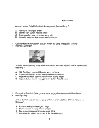 Raja Mahadi

    Apakah alasan Raja Mahadi untuk menguasai daerah Klang ?

    A     Mendapat sokongan British
    B     Dilantik oleh Sultan Abdul Samad
    C     Disokong oleh para pembesar yang lain
    D     Mewarisi kawasan kekuasaan ayahandanya


1   Gambar berikut merupakan sebuah rumah api yang terdapat di Tanjung
1   Rachado,Selangor.




    Apakah kesan penting yang berlaku terhadap Selangor apabila rumah api tersebut
    diserang ?

    A     J.G. Davidson menjadi Residen yang pertama
    B     Frank Swettenham dilantik sebagai penasihat sultan
    C     Raja Mahadi telah dijatuhkan hukuman buang negeri
    D     Raja Abdullah dilantik menggantikan Sultan Abdul Samad




1   Pertapakan British di Selangor menemui kegagalan walaupun terlibat dalam
2   Perang Klang.

    Antara berikut apakah alasan yang akhirnya membolehkan British menguasai
    Selangor?

      I   Rompakan kapal dagang di Langat
     II   Pembunuhan seorang rakyat Eropah
    III   Isu pergaduhan antara kongsi gelap Cina
    IV    Serangan terhadap rumah api di Tanjung Rachado

                                          4
 