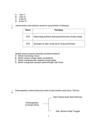 A   I dan II
    B   I dan IV
    C   II dan III
    D   III dan IV

1   Jadual berikut menunjukkan ancaman yang berlaku di Selangor.
3
               Tahun                            Peristiwa


                1873     Kapal dagang British diserang berhampiran Kuala Langat


                1874     Serangan ke atas rumah api di Tanjung Rachado




    Apakah kesan langsung daripada peristiwa tersebut?
    A British memerangi lanun
    B British campur tangan dalam pentadbiran
    C British menghapuskan kegiatan kongsi gelap
    D British menguasai kawasan perlombongan bijih timah




1   Persengketaan antara kedua-dua tokoh di atas berlaku pada tahun 1870-an.
4

                                              Dato’ Kelana Syed Abdul Rahman


                Persengketaan
                di Sungai Ujong


                                                 Dato’ Bandar Kulop Tunggal

                                         5
 