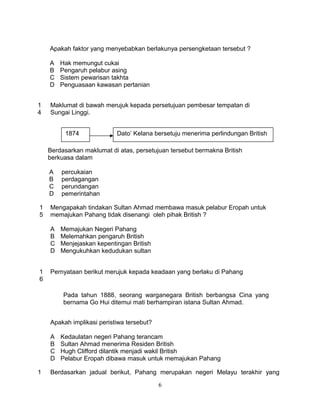 Apakah faktor yang menyebabkan berlakunya persengketaan tersebut ?

    A   Hak memungut cukai
    B   Pengaruh pelabur asing
    C   Sistem pewarisan takhta
    D   Penguasaan kawasan pertanian


1   Maklumat di bawah merujuk kepada persetujuan pembesar tempatan di
4   Sungai Linggi.


         1874              Dato’ Kelana bersetuju menerima perlindungan British

    Berdasarkan maklumat di atas, persetujuan tersebut bermakna British
    berkuasa dalam

    A   percukaian
    B   perdagangan
    C   perundangan
    D   pemerintahan

1   Mengapakah tindakan Sultan Ahmad membawa masuk pelabur Eropah untuk
5   memajukan Pahang tidak disenangi oleh pihak British ?

    A   Memajukan Negeri Pahang
    B   Melemahkan pengaruh British
    C   Menjejaskan kepentingan British
    D   Mengukuhkan kedudukan sultan


1   Pernyataan berikut merujuk kepada keadaan yang berlaku di Pahang
6

         Pada tahun 1888, seorang warganegara British berbangsa Cina yang
         bernama Go Hui ditemui mati berhampiran istana Sultan Ahmad.


    Apakah implikasi peristiwa tersebut?

    A   Kedaulatan negeri Pahang terancam
    B   Sultan Ahmad menerima Residen British
    C   Hugh Clifford dilantik menjadi wakil British
    D   Pelabur Eropah dibawa masuk untuk memajukan Pahang

1   Berdasarkan jadual berikut, Pahang merupakan negeri Melayu terakhir yang

                                           6
 