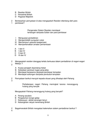B Residen British
    C Penasihat British
    D Pegawai Majistret

2   Berdasarkan pernyataan di atas mengapakah Residen ditentang oleh para
1   pembesar?


                       Pengenalan Sistem Residen mendapat
                       tentangan daripada Sultan dan para pembesar

     I    Menguasai pentadbiran
     II   Mengambilalih pungutan cukai
    III   Mencampuri upacara keagamaan
    IV    Memperkenalkan amalan perhambaan

    A     I dan II
    B     I dan IV
    C     II dan III
    D     III dan IV


2   Mengapakah residen dianggap terlalu berkuasa dalam pentadbiran di negeri-negeri
    Melayu ?
2
    A     Kuasa penjajah dipandang hebat
    B     Ketiadaan panduan tugas yang jelas
    C     Mendapat kerjasama daripada pembesar tempatan
    D     Mendapat sokongan daripada penduduk tempatan

2   Pernyataan berikut merujuk kepada situasi yang dihadapi oleh Pahang
3
               Perbelanjaan negeri Pahang meningkat kerana menanggung
               hutang yang banyak

    Mengapakah Pahang menanggung hutang yang banyak?

    A     Perang saudara
    B     Pergaduhan kongsi gelap
    C     Kekacauan akibat serangan lanun
    D     Kebangkitan rakyat menentang British


2   Bagaimanakah British mengatasi kelemahan sistem pentadbiran berikut ?
4

                                             8
 
