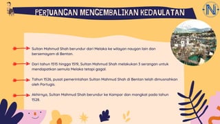 Sultan Mahmud Shah berundur dari Melaka ke wilayan naugan lain dan
bersemayam di Bentan.
Dari tahun 1515 hingga 1519, Sultan Mahmud Shah melakukan 3 serangan untuk
mendapatkan semula Melaka tetapi gagal.
Tahun 1526, pusat pemerintahan Sultan Mahmud Shah di Bentan telah dimusnahkan
oleh Portugis.
Akhirnya, Sultan Mahmud Shah berundur ke Kampar dan mangkat pada tahun
1528.
PERJUANGAN MENGEMBALIKAN KEDAULATAN
 