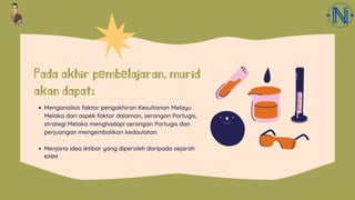 Pada akhir pembelajaran, murid
akan dapat:
Menganalisis faktor pengakhiran Kesultanan Melayu
Melaka dari aspek faktor dalaman, serangan Portugis,
strategi Melaka menghadapi serangan Portugis dan
perjuangan mengembalikan kedaulatan.
Menjana idea iktibar yang diperoleh daripada sejarah
KMM
 