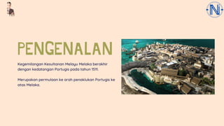 PENGENALAN
Kegemilangan Kesultanan Melayu Melaka berakhir
dengan kedatangan Portugis pada tahun 1511.
Merupakan permulaan ke arah penaklukan Portugis ke
atas Melaka.
 