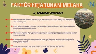 FAKTOR KEJATUHAN MELAKA
Portugis serang Melaka kerana ingin mencapai matlamat kekayaan, keagamaan
dan kemasyuran.
Ingin juga mengawal rempah, menyebarkan agama Kristian dan menghapuskan
penguasaan pedagang Islam.
Hubungan Melaka-Portugis bermula dengan kedatangan Lopez de Sequeira pada 11
September 1509.
Kegagalan rundingan menyebabkan Portugis pimpinan Alfonso de Albuquerque
menyerang Melaka.
Serangan berlaku 3 kali iaitu 25/07/1511, 10/08/1511 dan 24/08/1511.
II. SERANGAN PORTUGIS
 