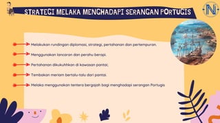 Melakukan rundingan diplomasi, strategi, pertahanan dan pertempuran.
Menggunakan lancaran dan perahu berapi.
Pertahanan dikukuhhkan di kawasan pantai;
Tembakan meriam bertalu-talu dari pantai.
Melaka menggunakan tentera bergajah bagi menghadapi serangan Portugis
STRATEGI MELAKA MENGHADAPI SERANGAN PORTUGIS
 