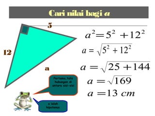 Cari nilai bagi a
12
5
a
a ialah
hipotenus
222
125 +=a
14425 +=a
169=a
cma 13=
Pertama,tulis
hubungan di
antara sisi-sisi
22
125 +=a
 