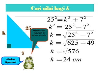 Cari nilai bagi k
k
7
25
kbukan
hipotenus!
222
725 += k
222
725 −=k
22
725 −=k
49625 −=k
576=k
cmk 24=
Pertama,tulis
hubungan di
antara sisi-sisi
 