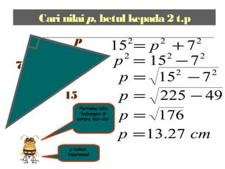 Cari nilai p, betul kepada 2 t.p
7
p
15
p bukan
hipotenus!
222
715 += p
222
715 −=p
22
715 −=p
49225 −=p
176=p
cmp 27.13=
Pertama,tulis
hubungan di
antara sisi-sisi
 