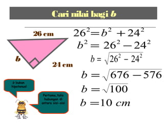 Cari nilai bagi b
b
26 cm
24 cm
b bukan
hipotenus!
Pertama,tulis
hubungan di
antara sisi-sisi
222
2426 += b
222
2426 −=b
576676 −=b
100=b
cmb 10=
22
2426 −=b
 