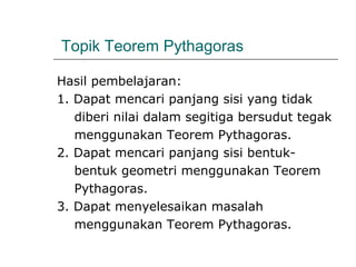 Topik Teorem Pythagoras
Hasil pembelajaran:
1. Dapat mencari panjang sisi yang tidak
diberi nilai dalam segitiga bersudut tegak
menggunakan Teorem Pythagoras.
2. Dapat mencari panjang sisi bentuk-
bentuk geometri menggunakan Teorem
Pythagoras.
3. Dapat menyelesaikan masalah
menggunakan Teorem Pythagoras.
 