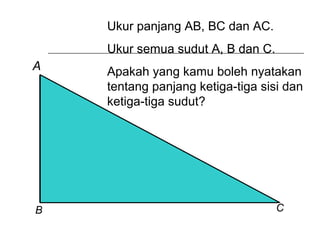 Ukur panjang AB, BC dan AC.
Ukur semua sudut A, B dan C.
Apakah yang kamu boleh nyatakan
tentang panjang ketiga-tiga sisi dan
ketiga-tiga sudut?
A
B C
 