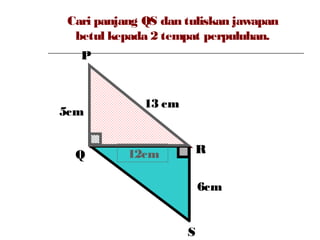 Cari panjang QS dan tuliskan jawapan
betul kepada 2 tempat perpuluhan.
P
Q R
S
6cm
5cm
13 cm
12cm
 