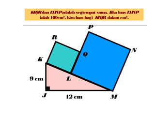 KLQRdan LMNPadalah segiempat sama. Jika luas LMNP
ialah 100cm², kira luas bagi KLQR, dalamcm².
L
K
N
M
P
Q
J
R
12 cm
9 cm
 