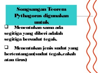 Songsangan Teorem
Pythagoras digunakan
untuk
 Menentukan sama ada
segitiga yang diberi adalah
segitiga bersudut tegak.
 Menentukan jenis sudut yang
bertentangan(sudut tegak,cakah
atau tirus)
 