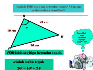 Adakah PQRsegitiga bersudut tegak? Mengapa
anda berkata demikian?
x
24 cm
10 cm
26 cm
P
R
Q
Pernahkah
saya
berjumpa
segitiga
seperti ini?
PQRialah segitiga bersudut tegak
x ialah sudut tegak
262
= 102
+ 242
 
