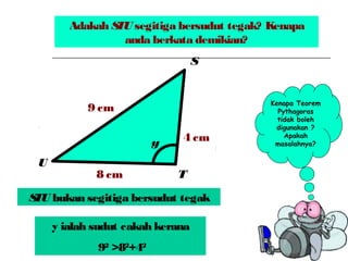 Adakah STU segitiga bersudut tegak? Kenapa
anda berkata demikian?
y
9 cm
4 cm
8 cm
S
T
U
Kenapa Teorem
Pythagoras
tidak boleh
digunakan ?
Apakah
masalahnya?
STU bukan segitiga bersudut tegak
y ialah sudut cakah kerana
92
>82
+42
 
