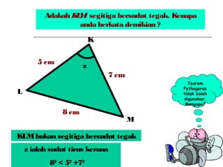 Adakah KLM segitiga bersudut tegak. Kenapa
anda berkata demikian ?
z
8 cm
5 cm
7 cm
K
M
L
Teorem
Pythagoras
tidak boleh
digunakan.
Mengapa?
KLMbukan segitiga bersudut tegak
z ialah sudut tirus kerana
82
< 52
+72
 