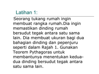 Latihan 1:
Seorang tukang rumah ingin
membuat rangka rumah.Dia ingin
memastikan dinding rumah
bersudut tegak antara satu sama
lain. Dia membuat ukuran bagi dua
bahagian dinding dan pepenjuru
seperti dalam Rajah 1. Gunakan
Teorem Pythagoras untuk
membantunya menentukan kedua-
dua dinding bersudut tegak antara
satu sama lain.
 