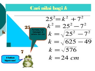 Cari nilai bagi k
k
7
25
kbukan
hipotenus!
222
725 += k
222
725 ?=k
22
725 ?=k
49625 ?=k
576=k
cmk 24=
Pertama,tulis
hubungan di
antara sisi-sisi
 