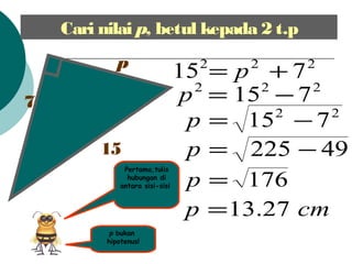 Cari nilai p, betul kepada 2 t.p
7
p
15
p bukan
hipotenus!
222
715 += p
222
715 ?=p
22
715 ?=p
49225 ?=p
176=p
cmp 27.13=
Pertama,tulis
hubungan di
antara sisi-sisi
 