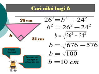 Cari nilai bagi b
b
26 cm
24 cm
b bukan
hipotenus!
Pertama,tulis
hubungan di
antara sisi-sisi
222
2426 += b
222
2426 ?=b
576676 ?=b
100=b
cmb 10=
22
2426 ?=b
 