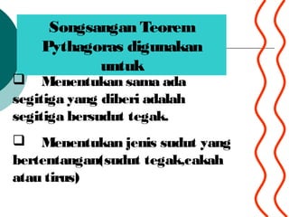 Songsangan Teorem
Pythagoras digunakan
untuk
? Menentukan sama ada
segitiga yang diberi adalah
segitiga bersudut tegak.
? Menentukan jenis sudut yang
bertentangan(sudut tegak,cakah
atau tirus)
 