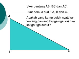 Ukur panjang AB, BC dan AC.
Ukur semua sudut A, B dan C.
Apakah yang kamu boleh nyatakan
tentang panjang ketiga-tiga sisi dan
ketiga-tiga sudut?
A
B C
 