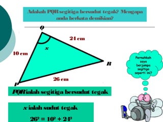 Adakah PQRsegitiga bersudut tegak? Mengapa
anda berkata demikian?
x
24 cm
10 cm
26 cm
P
R
Q
Pernahkah
saya
berjumpa
segitiga
seperti ini?
PQRialah segitiga bersudut tegak
x ialah sudut tegak
262
= 102
+ 242
 