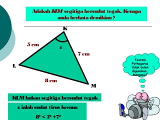 Adakah KLM segitiga bersudut tegak. Kenapa
anda berkata demikian ?
z
8 cm
5 cm
7 cm
K
M
L
Teorem
Pythagoras
tidak boleh
digunakan.
Mengapa?
KLMbukan segitiga bersudut tegak
z ialah sudut tirus kerana
82
< 52
+72
 