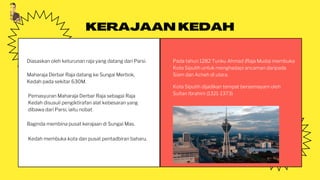 Diasaskan oleh keturunan raja yang datang dari Parsi.
KERAJAAN KEDAH
Pemasyuran Maharaja Derbar Raja sebagai Raja
Kedah disusuli pengiktirafan alat kebesaran yang
dibawa dari Parsi, iaitu nobat.
Baginda membina pusat kerajaan di Sungai Mas.
Kedah membuka kota dan pusat pentadbiran baharu.
Pada tahun 1282 Tunku Ahmad (Raja Muda) membuka
Kota Siputih untuk menghadapi ancaman daripada
Siam dan Acheh di utara.
Kota Siputih dijadikan tempat bersemayam oleh
Sultan Ibrahim (1321-1373)
Maharaja Derbar Raja datang ke Sungai Merbok,
Kedah pada sekitar 630M.
 