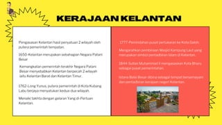 Pengasasan Kelantan hasil penyatuan 2 wilayah oleh
putera pemerintah tempatan.
KERAJAAN KELANTAN
Kemangkatan pemerintah terakhir Negara Patani
Besar menyebabkan Kelantan berpecah 2 wilayah
iaitu Kelantan Barat dan Kelantan Timur.
1762-Long Yunus, putera pemerintah di Kota Kubang
Labu berjaya menyatukan kedua-dua wilayah.
Menaiki takhta dengan gelaran Yang di-Pertuan
Kelantan.
1777-Pemindahan pusat pertukaran ke Kota Galoh.
Mengarahkan pembinaan Masjid Kampung Laut yang
merupakan simbol pentadbiran Islam di Kelantan.
1650-Kelantan merupakan sebahagian Negara Patani
Besar
1844-Sultan Muhammad II mengasaskan Kota Bharu
sebagai pusat pemerintahan.
Istana Balai Besar dibina sebagai tempat bersemayam
dan pentadbiran kerajaan negeri Kelantan.
 