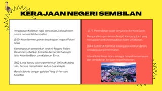KERAJAAN NEGERI SEMBILAN
Pengasasan Kelantan hasil penyatuan 2 wilayah oleh
putera pemerintah tempatan.
Kemangkatan pemerintah terakhir Negara Patani
Besar menyebabkan Kelantan berpecah 2 wilayah
iaitu Kelantan Barat dan Kelantan Timur.
1762-Long Yunus, putera pemerintah di Kota Kubang
Labu berjaya menyatukan kedua-dua wilayah.
Menaiki takhta dengan gelaran Yang di-Pertuan
Kelantan.
1777-Pemindahan pusat pertukaran ke Kota Galoh.
Mengarahkan pembinaan Masjid Kampung Laut yang
merupakan simbol pentadbiran Islam di Kelantan.
1650-Kelantan merupakan sebahagian Negara Patani
Besar
1844-Sultan Muhammad II mengasaskan Kota Bharu
sebagai pusat pemerintahan.
Istana Balai Besar dibina sebagai tempat bersemayam
dan pentadbiran kerajaan negeri Kelantan.
 