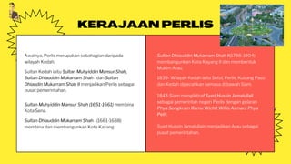 KERAJAAN PERLIS
Awalnya, Perlis merupakan sebahagian daripada
wilayah Kedah.
Sultan Muhyiddin Mansur Shah (1651-1661) membina
Kota Sena.
Sultan Dhiauddin Mukarram Shah I (1661-1688)
membina dan membangunkan Kota Kayang.
Sultan Dhiauddin Mukarram Shah II(1798-1804)
membangunkan Kota Kayang II dan membentuk
Mukim Arau.
Sultan Kedah iaitu Sultan Muhyiddin Mansur Shah,
Sultan Dhiauddin Mukarram Shah I dan Sultan
Dhiaudin Mukarram Shah II menjadikan Perlis sebagai
pusat pemerintahan.
1839- Wilayah Kedah iaitu Setul, Perlis, Kubang Pasu
dan Kedah dipecahkan semasa di bawah Siam.
1843-Siam mengiktiraf Syed Hussin Jamalullail
sebagai pemerintah negeri Perlis dengan gelaran
Phya Songkram Ramu Wichit Willis Asmara Phya
Pelit.
Syed Hussin Jamalullain menjadikan Arau sebagai
pusat pemerintahan.
 